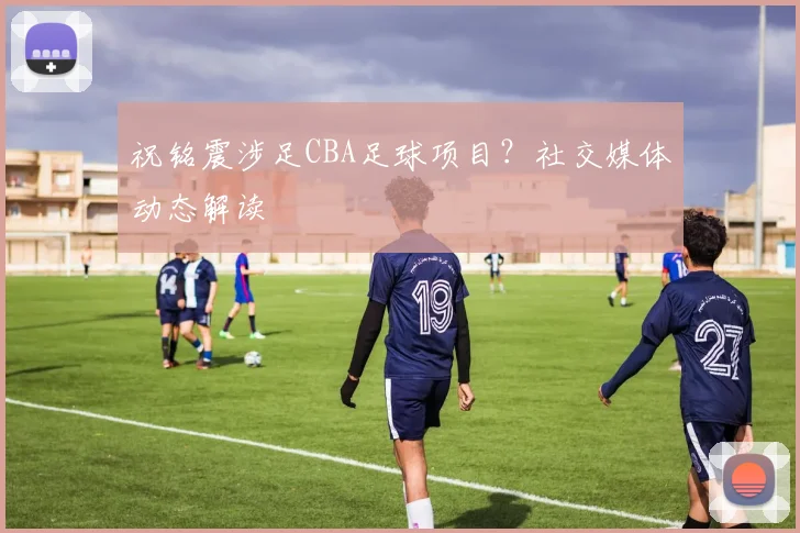 祝铭震涉足CBA足球项目?社交媒体动态解读