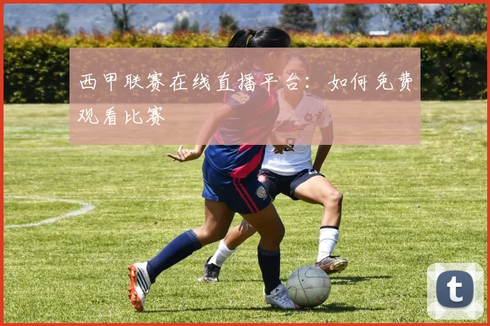 西甲联赛在线直播平台：如何免费观看比赛