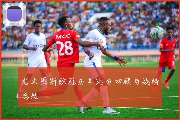 尤文图斯欧冠历年比分回顾与战绩总结