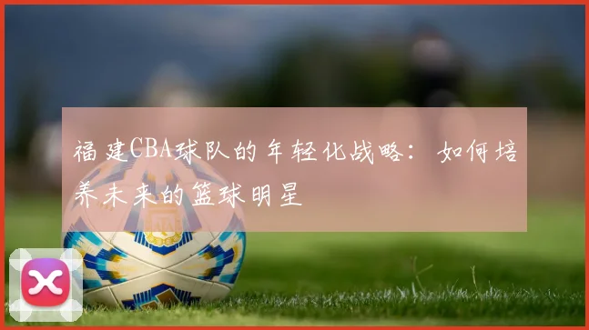 福建CBA球队的年轻化战略：如何培养未来的篮球明星